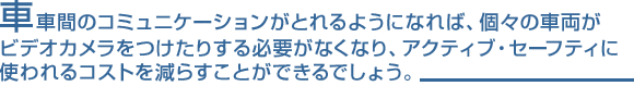 車車間のコミュニケーションがとれるようになれば、個々の車両がビデオカメラをつけたりする必要がなくなり、アクティブ・セーフティに使われるコストを減らすことができるでしょう。