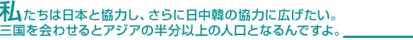 私たちは日本と協力し、さらに日中韓の協力に広げたい。三国を会わせるとアジアの半分以上の人口となるんですよ。