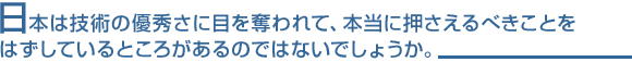 日本は技術の優秀さに目を奪われて、本当に押さえるべきことをはずしているところがあるのではないでしょうか。