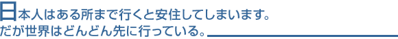 日本人はある所まで行くと安住してしまいます。だが世界はどんどん先に行っている。