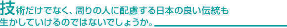 技術だけでなく、周りの人に配慮する日本の良い伝統も生かしていけるのではないでしょうか。