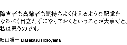 「障害者も高齢者も気持ちよく使えるような配慮をなるべく目立たずにやっておくということが大事だと、私は思うのです。」細山雅一