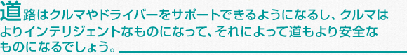 道路はクルマやドライバーをサポートできるようになるし、クルマはよりインテリジェントなものになって、それによって道もより安全なものになるでしょう。