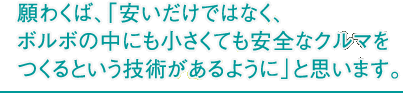 願わくば、「安いだけではなく、ボルボの中にも小さくても安全なクルマをつくるという技術があるように」と思います。