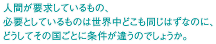 人間が要求しているもの、必要としているものは世界中どこも同じはずなのに、どうしてその国ごとに条件が違うのでしょうか。