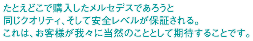 たとえどこで購入したメルセデスであろうと同じクオリティ、そして安全レベルが保証される。これは、お客様が我々に当然のこととして期待することです。