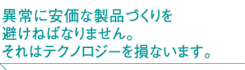 異常に安価な製品づくりを避けねばなりません。それはテクノロジーを損ないます。