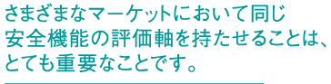 さまざまなマーケットにおいて同じ安全機能の評価軸を持たせることは、とても重要なことです。