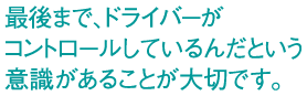 最後まで、ドライバーがコントロールしているんだという意識があることが大切です。