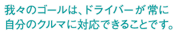 我々のゴールは、ドライバーが常に自分のクルマに対応できることです。