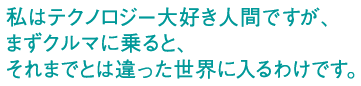 私はテクノロジー大好き人間ですが、まずクルマに乗ると、それまでとは違った世界に入るわけです。