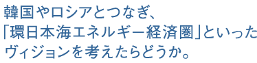 韓国やロシアとつなぎ、「環日本海エネルギー経済圏」といったヴィジョンを考えたらどうか。