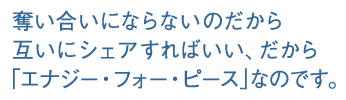 奪い合いにならないのだから互いにシェアすればいい、だから「エナジー・フォー・ピース」なのです。