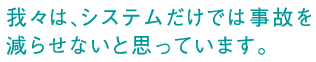 我々は、システムだけでは事故を減らせないと思っています。