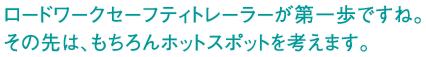 ロードワークセーフティトレーラーが第一歩ですね。その先は、もちろんホットスポットを考えます。