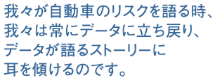 我々が自動車のリスクを語る時、我々は常にデータに立ち戻り、データが語るストーリーに耳を傾けるのです。