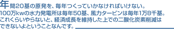 年間20基の原発を、毎年つくっていかなければいけない。100万kwの水力発電所は毎年50基、風力タービンは毎年1万8千基。これくらいやらないと、経済成長を維持した上での二酸化炭素削減はできないよということなんです。